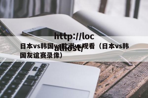 日本vs韩国vs欧洲vs观看(日本vs韩国友谊赛录像)