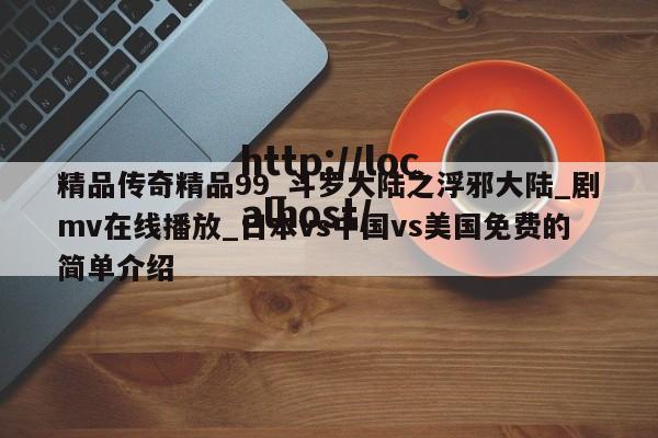 精品传奇精品99_斗罗大陆之浮邪大陆_剧mv在线播放_日本vs中国vs美国免费的简单介绍